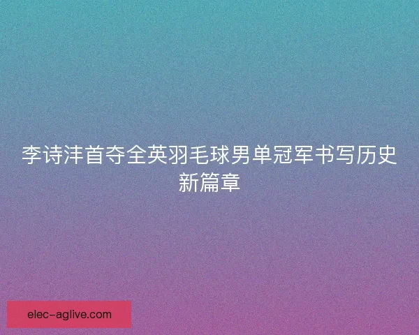 李诗沣首夺全英羽毛球男单冠军书写历史新篇章
