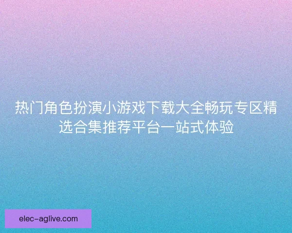 热门角色扮演小游戏下载大全畅玩专区精选合集推荐平台一站式体验