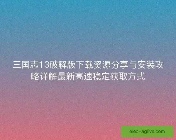 三国志13破解版下载资源分享与安装攻略详解最新高速稳定获取方式